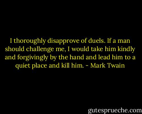 I thoroughly disapprove of duels. If a man should challenge me, I would take him kindly and forgivingly by the hand and lead him to a quiet place and kill him. - Mark Twain