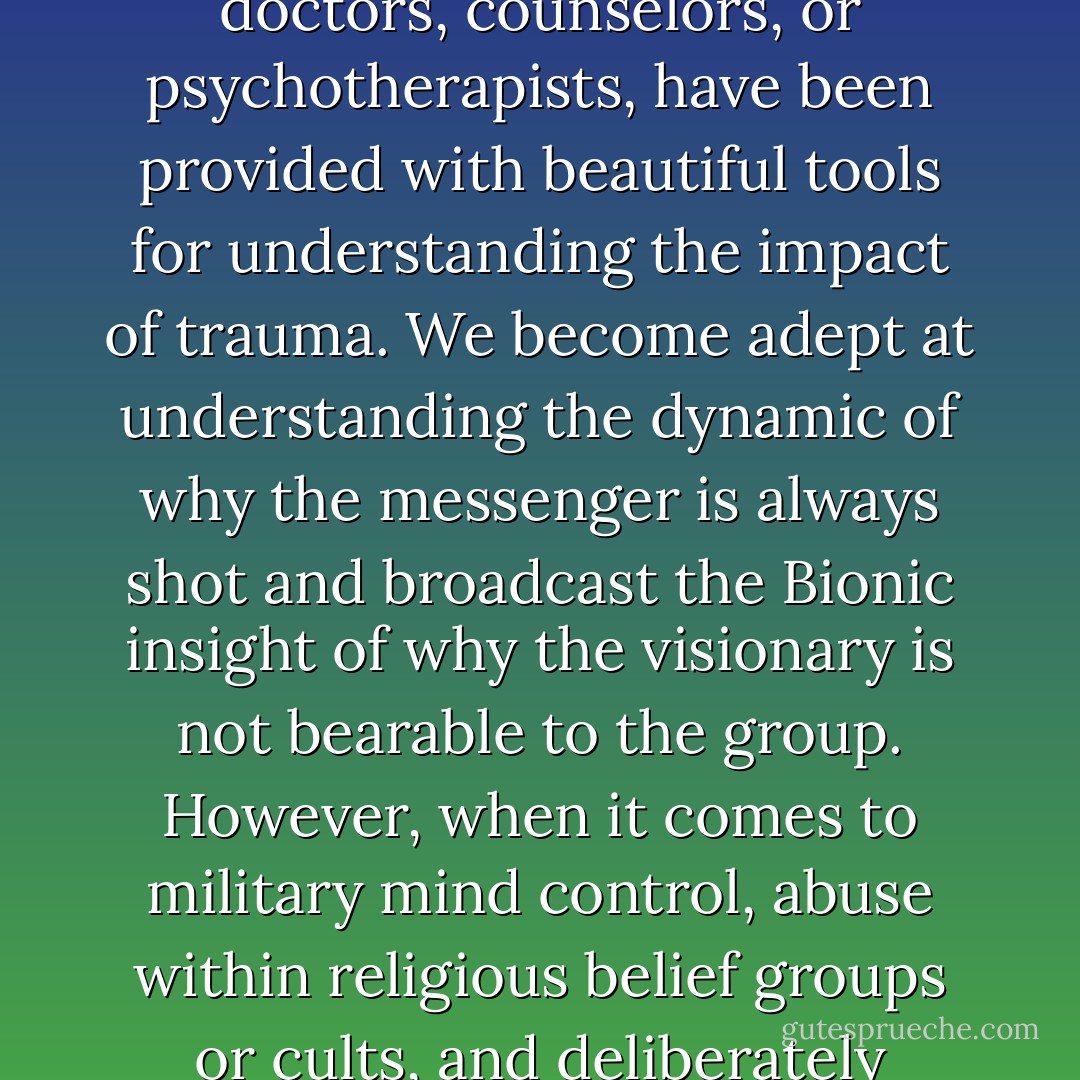 Those of us who work in the field of trauma and abuse, whether psychologists, psychoanalysts, social workers, doctors, counselors, or psychotherapists, have been provided with beautiful tools for understanding the impact of trauma. We become adept at understanding the dynamic of why the messenger is always shot and broadcast the Bionic insight of why the visionary is not bearable to the group.<br />However, when it comes to military mind control, abuse within religious belief groups or cults, and deliberately created dissociative identity disorder, we enter the least resourced field of all. - Valerie Sinason