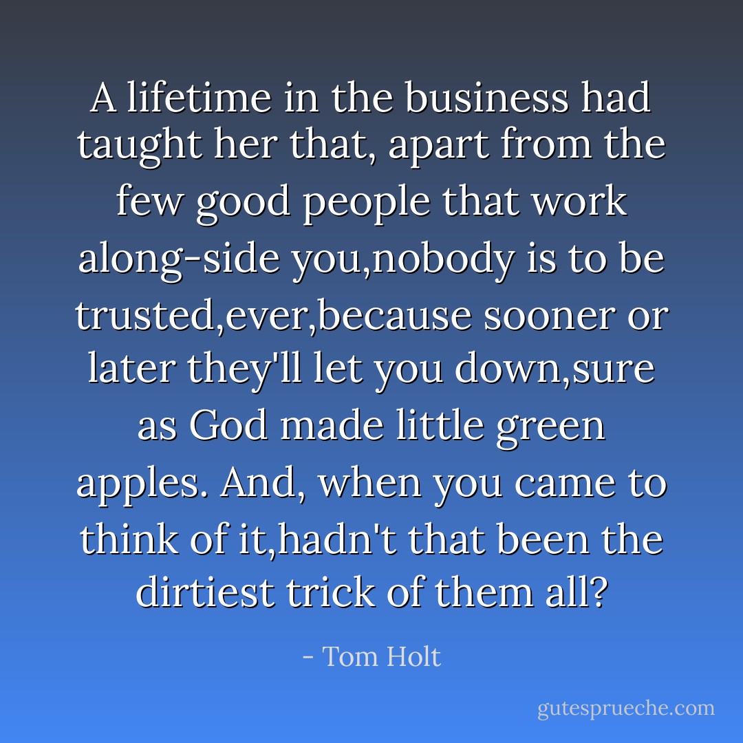 A lifetime in the business had taught her that, apart from the few good people that work along-side you,nobody is to be trusted,ever,because sooner or later they'll let you down,sure as God made little green apples. And, when you came to think of it,hadn't that been the dirtiest trick of them all? - Tom Holt