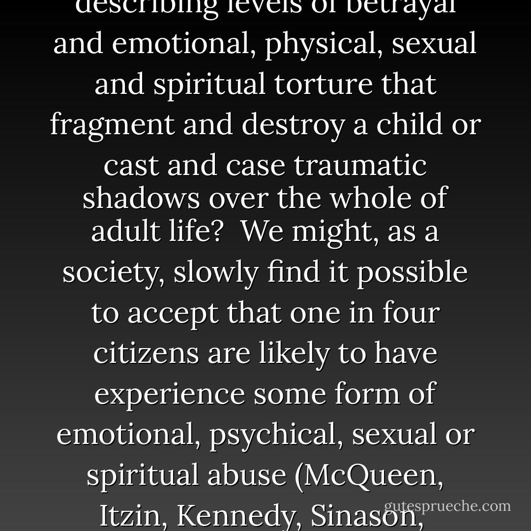 How do we find words for describing levels of betrayal and emotional, physical, sexual and spiritual torture that fragment and destroy a child or cast and case traumatic shadows over the whole of adult life? <br />We might, as a society, slowly find it possible to accept that one in four citizens are likely to have experience some form of emotional, psychical, sexual or spiritual abuse (McQueen, Itzin, Kennedy, Sinason,  - Valerie Sinason