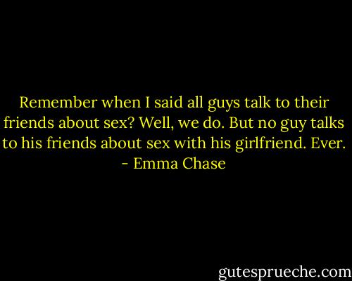 Remember when I said all guys talk to their friends about sex?<br />Well, we do.<br />But no guy talks to his friends about sex with his girlfriend. Ever. - Emma Chase