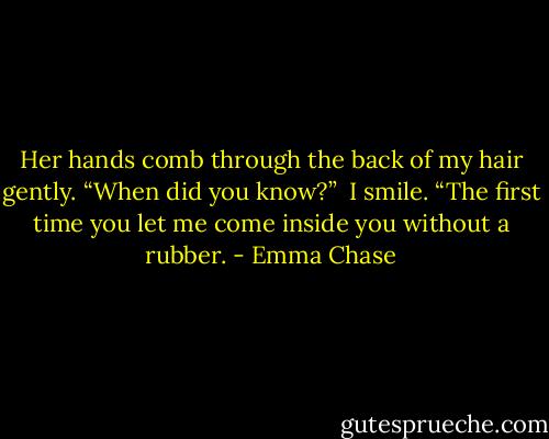Her hands comb through the back of my hair gently. “When did you know?”<br /><br />I smile. “The first time you let me come inside you without a rubber. - Emma Chase