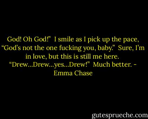 God! Oh God!”<br /><br />I smile as I pick up the pace, “God’s not the one fucking you, baby.”<br /><br />Sure, I’m in love, but this is still me here.<br /><br />“Drew…Drew…yes…Drew!”<br /><br />Much better. - Emma Chase
