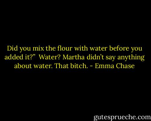 Did you mix the flour with water before you added it?”<br /><br />Water? Martha didn’t say anything about water. That bitch. - Emma Chase