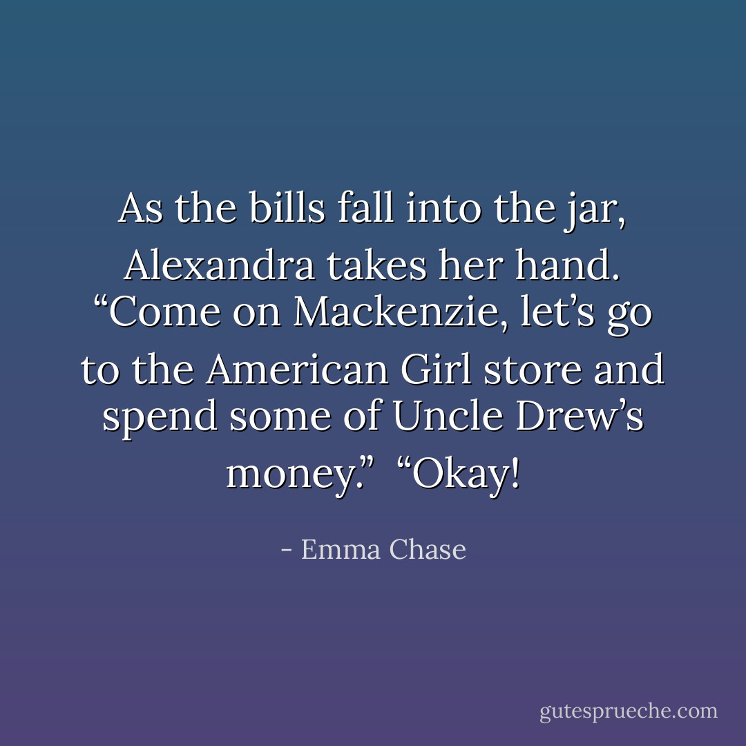 As the bills fall into the jar, Alexandra takes her hand. “Come on Mackenzie, let’s go to the American Girl store and spend some of Uncle Drew’s money.”<br /><br />“Okay! - Emma Chase