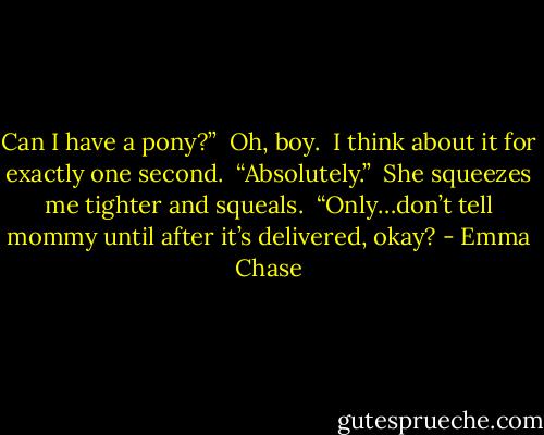 Can I have a pony?”<br /><br />Oh, boy.<br /><br />I think about it for exactly one second.<br /><br />“Absolutely.”<br /><br />She squeezes me tighter and squeals.<br /><br />“Only…don’t tell mommy until after it’s delivered, okay? - Emma Chase