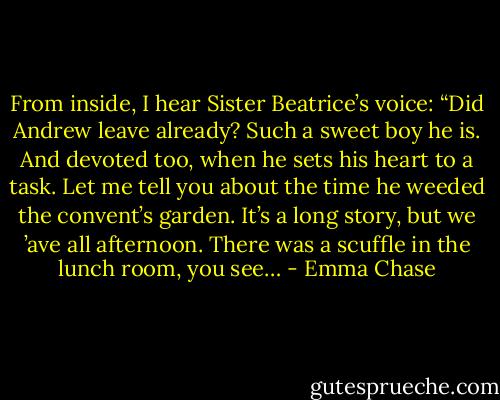 From inside, I hear Sister Beatrice’s voice: “Did Andrew leave already? Such a sweet boy he is. And devoted too, when he sets his heart to a task. Let me tell you about the time he weeded the convent’s garden. It’s a long story, but we ’ave all afternoon. There was a scuffle in the lunch room, you see… - Emma Chase