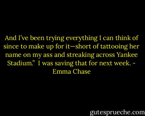 And I’ve been trying everything I can think of since to make up for it—short of tattooing her name on my ass and streaking across Yankee Stadium.”<br /><br />I was saving that for next week. - Emma Chase