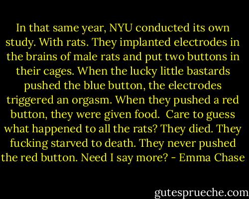 In that same year, NYU conducted its own study. With rats. They implanted electrodes in the brains of male rats and put two buttons in their cages. When the lucky little bastards pushed the blue button, the electrodes triggered an orgasm. When they pushed a red button, they were given food.<br /><br />Care to guess what happened to all the rats?<br />They died.<br />They fucking starved to death.<br />They never pushed the red button.<br />Need I say more? - Emma Chase