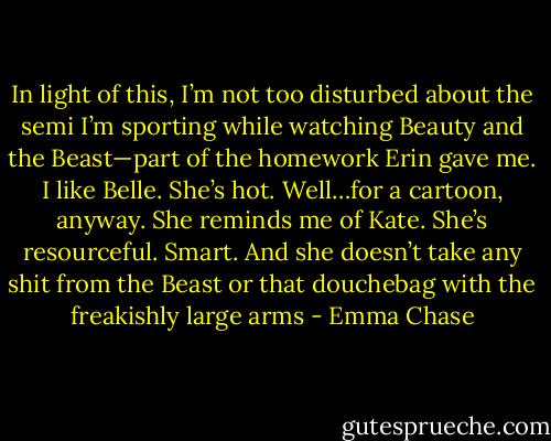 In light of this, I’m not too disturbed about the semi I’m sporting while watching Beauty and the Beast—part of the homework Erin gave me. I like Belle. She’s hot. Well…for a cartoon, anyway. She reminds me of Kate. She’s resourceful. Smart. And she doesn’t take any shit from the Beast or that douchebag with the freakishly large arms - Emma Chase