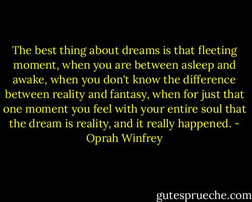 The best thing about dreams is that fleeting moment, when you are between asleep and awake, when you don't know the difference between reality and fantasy, when for just that one moment you feel with your entire soul that the dream is reality, and it really happened. - Oprah Winfrey