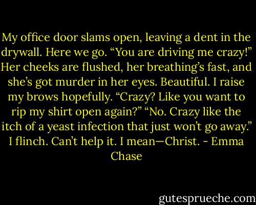 My office door slams open, leaving a dent in the drywall.<br />Here we go.<br />“You are driving me crazy!”<br />Her cheeks are flushed, her breathing’s fast, and she’s got murder in her eyes.<br />Beautiful.<br />I raise my brows hopefully. “Crazy? Like you want to rip my shirt open again?”<br />“No. Crazy like the itch of a yeast infection that just won’t go away.”<br />I flinch. Can’t help it.<br />I mean—Christ. - Emma Chase