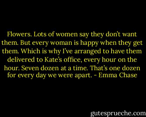 Flowers. Lots of women say they don’t want them. But every woman is happy when they get them.<br />Which is why I’ve arranged to have them delivered to Kate’s office, every hour on the hour. Seven dozen at a time. That’s one dozen for every day we were apart. - Emma Chase