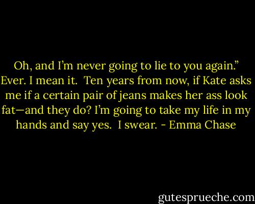 Oh, and I’m never going to lie to you again.”<br />Ever.<br />I mean it.<br /><br />Ten years from now, if Kate asks me if a certain pair of jeans makes her ass look fat—and they do? I’m going to take my life in my hands and say yes.<br /><br />I swear. - Emma Chase