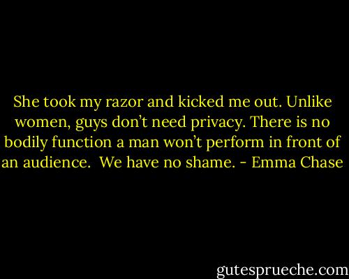 She took my razor and kicked me out. Unlike women, guys don’t need privacy. There is no bodily function a man won’t perform in front of an audience.<br /><br />We have no shame. - Emma Chase