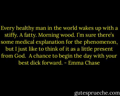 Every healthy man in the world wakes up with a stiffy. A fatty. Morning wood. I’m sure there’s some medical explanation for the phenomenon, but I just like to think of it as a little present from God.<br /><br />A chance to begin the day with your best dick forward. - Emma Chase