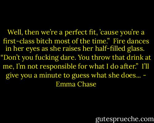 Well, then we’re a perfect fit, ’cause you’re a first-class bitch most of the time.”<br /><br />Fire dances in her eyes as she raises her half-filled glass.<br /><br />“Don’t you fucking dare. You throw that drink at me, I’m not responsible for what I do after.”<br /><br />I’ll give you a minute to guess what she does... - Emma Chase