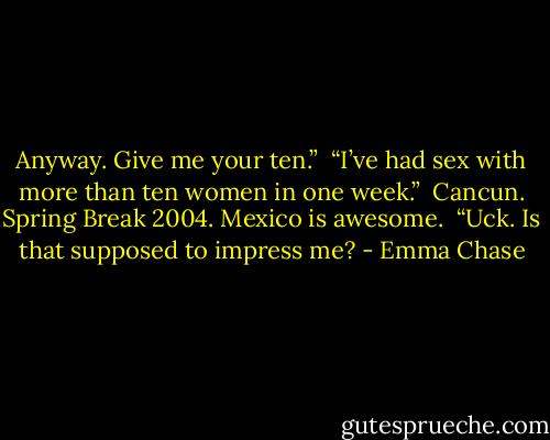Anyway. Give me your ten.”<br /><br />“I’ve had sex with more than ten women in one week.”<br /><br />Cancun. Spring Break 2004. Mexico is awesome.<br /><br />“Uck. Is that supposed to impress me? - Emma Chase