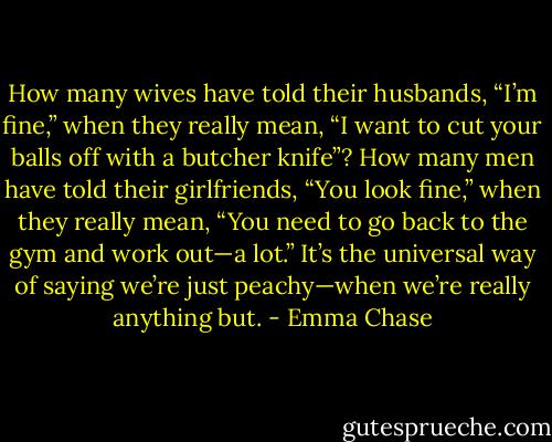 How many wives have told their husbands, “I’m fine,” when they really mean, “I want to cut your balls off with a butcher knife”? How many men have told their girlfriends, “You look fine,” when they really mean, “You need to go back to the gym and work out—a lot.” It’s the universal way of saying we’re just peachy—when we’re really anything but. - Emma Chase
