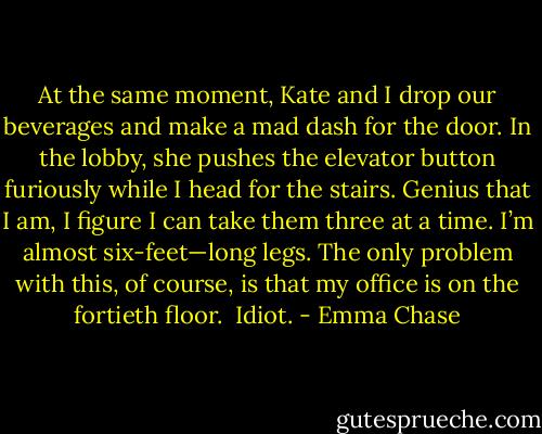 At the same moment, Kate and I drop our beverages and make a mad dash for the door. In the lobby, she pushes the elevator button furiously while I head for the stairs. Genius that I am, I figure I can take them three at a time. I’m almost six-feet—long legs. The only problem with this, of course, is that my office is on the fortieth floor.<br /><br />Idiot. - Emma Chase