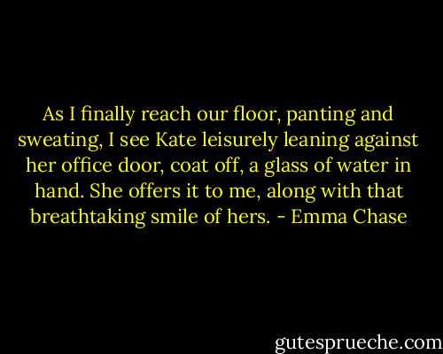 As I finally reach our floor, panting and sweating, I see Kate leisurely leaning against her office door, coat off, a glass of water in hand. She offers it to me, along with that breathtaking smile of hers. - Emma Chase