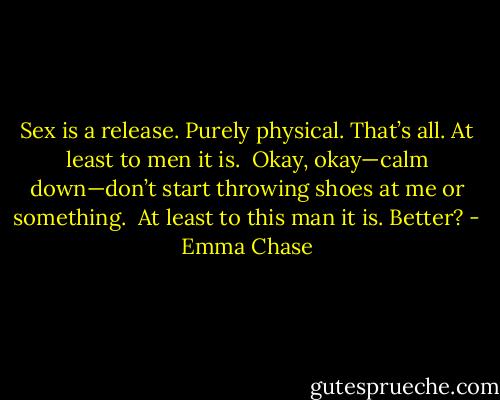 Sex is a release. Purely physical. That’s all. At least to men it is.<br /><br />Okay, okay—calm down—don’t start throwing shoes at me or something.<br /><br />At least to this man it is. Better? - Emma Chase