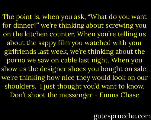 The point is, when you ask, “What do you want for dinner?” we’re thinking about screwing you on the kitchen counter. When you’re telling us about the sappy film you watched with your girlfriends last week, we’re thinking about the porno we saw on cable last night. When you show us the designer shoes you bought on sale, we’re thinking how nice they would look on our shoulders.<br /><br />I just thought you’d want to know. Don’t shoot the messenger - Emma Chase