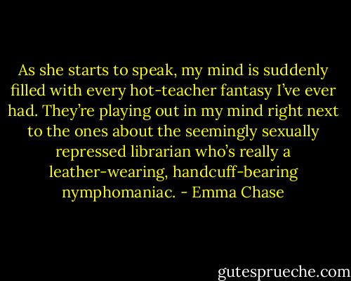As she starts to speak, my mind is suddenly filled with every hot-teacher fantasy I’ve ever had. They’re playing out in my mind right next to the ones about the seemingly sexually repressed librarian who’s really a leather-wearing, handcuff-bearing nymphomaniac. - Emma Chase