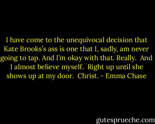 I have come to the unequivocal decision that Kate Brooks’s ass is one that I, sadly, am never going to tap. And I’m okay with that. Really.<br /><br />And I almost believe myself.<br /><br />Right up until she shows up at my door.<br /><br />Christ. - Emma Chase