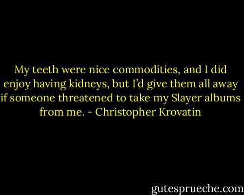 My teeth were nice commodities, and I did enjoy having kidneys, but I’d give them all away if someone threatened to take my Slayer albums from me. - Christopher Krovatin