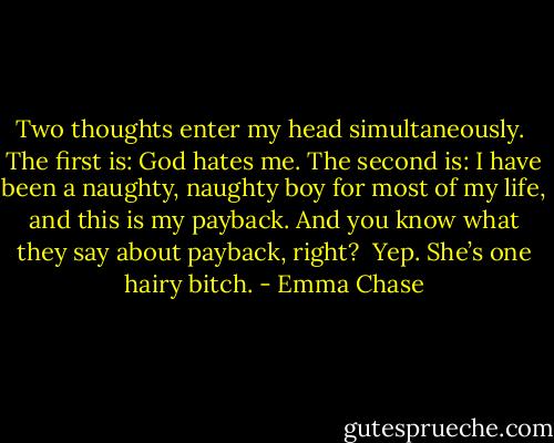 Two thoughts enter my head simultaneously.<br /><br />The first is: God hates me. The second is: I have been a naughty, naughty boy for most of my life, and this is my payback. And you know what they say about payback, right?<br /><br />Yep. She’s one hairy bitch. - Emma Chase