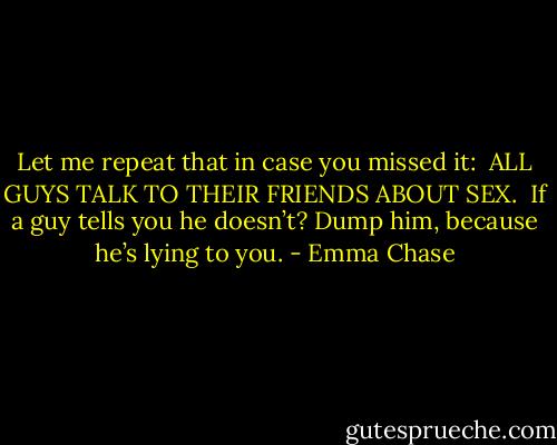 Let me repeat that in case you missed it:<br /><br />ALL GUYS TALK TO THEIR FRIENDS ABOUT SEX.<br /><br />If a guy tells you he doesn’t? Dump him, because he’s lying to you. - Emma Chase