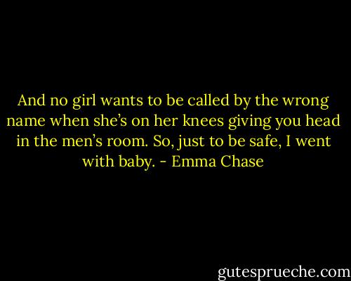 And no girl wants to be called by the wrong name when she’s on her knees giving you head in the men’s room. So, just to be safe, I went with baby. - Emma Chase