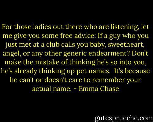 For those ladies out there who are listening, let me give you some free advice: If a guy who you just met at a club calls you baby, sweetheart, angel, or any other generic endearment? Don’t make the mistake of thinking he’s so into you, he’s already thinking up pet names.<br /><br />It’s because he can’t or doesn’t care to remember your actual name. - Emma Chase