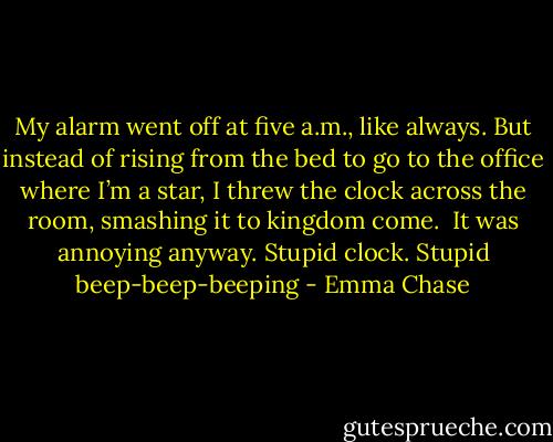 My alarm went off at five a.m., like always. But instead of rising from the bed to go to the office where I’m a star, I threw the clock across the room, smashing it to kingdom come.<br /><br />It was annoying anyway. Stupid clock. Stupid beep-beep-beeping - Emma Chase