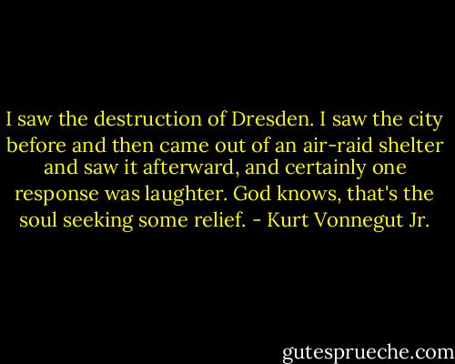 I saw the destruction of Dresden. I saw the city before and then came out of an air-raid shelter and saw it afterward, and certainly one response was laughter. God knows, that's the soul seeking some relief. - Kurt Vonnegut Jr.