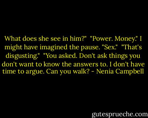 What does she see in him?"<br /><br />"Power. Money." I might have imagined the pause. "Sex."<br /><br />"That's disgusting."<br /><br />"You asked. Don't ask things you don't want to know the answers to. I don't have time to argue. Can you walk? - Nenia Campbell