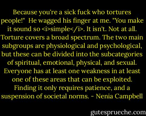 Because you're a sick fuck who tortures people!"<br /><br />He wagged his finger at me. "You make it sound so <i>simple</i>. It isn't. Not at all. Torture covers a broad spectrum. The two main subgroups are physiological and psychological, but these can be divided into the subcategories of spiritual, emotional, physical, and sexual. Everyone has at least one weakness in at least one of these areas that can be exploited. Finding it only requires patience, and a suspension of societal norms. - Nenia Campbell