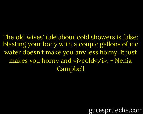 The old wives' tale about cold showers is false: blasting your body with a couple gallons of ice water doesn't make you any less horny. It just makes you horny and <i>cold</i>. - Nenia Campbell