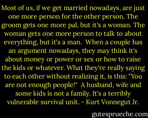 Most of us, if we get married nowadays, are just one more person for the other person. The groom gets one more pal, but it's a woman. The woman gets one more person to talk to about everything, but it's a man.<br /><br />When a couple has an argument nowadays, they may think it's about money or power or sex or how to raise the kids or whatever. What they're really saying to each other without realizing it, is this: "You are not enough people!"<br /><br />A husband, wife and some kids is not a family. It's a terribly vulnerable survival unit. - Kurt Vonnegut Jr.