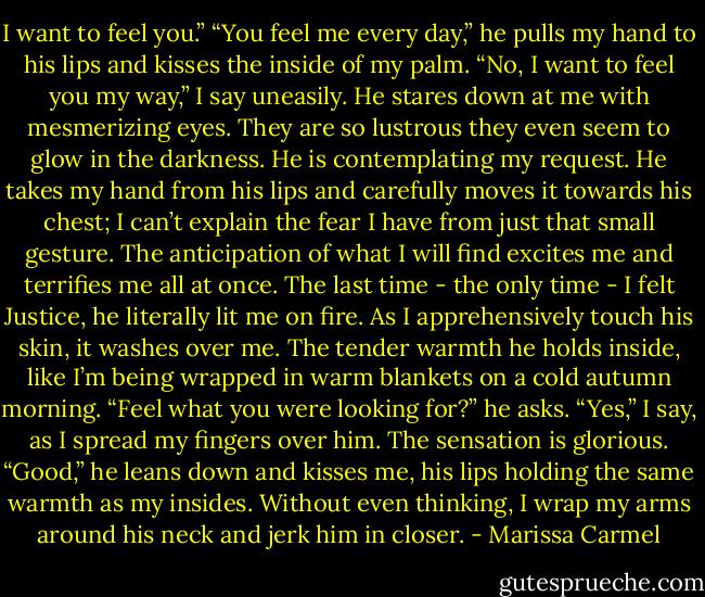 I want to feel you.” “You feel me every day,” he pulls my hand to his lips and kisses the inside of my palm. “No, I want to feel you my way,” I say uneasily. He stares down at me with mesmerizing eyes. They are so lustrous they even seem to glow in the darkness. He is contemplating my request.<br />He takes my hand from his lips and carefully moves it towards his chest; I can’t explain the fear I have from just that small gesture. The anticipation of what I will find excites me and terrifies me all at once. The last time - the only time - I felt Justice, he literally lit me on fire. As I apprehensively touch his skin, it washes over me. The tender warmth he holds inside, like I’m being wrapped in warm blankets on a cold autumn morning. “Feel what you were looking for?” he asks. “Yes,” I say, as I spread my fingers over him. The sensation is glorious. “Good,” he leans down and kisses me, his lips holding the same warmth as my insides. Without even thinking, I wrap my arms around his neck and jerk him in closer. - Marissa Carmel