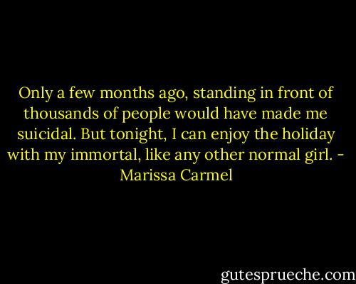 Only a few months ago, standing in front of thousands of people would have made me suicidal. But tonight, I can enjoy the holiday with my immortal, like any other normal girl. - Marissa Carmel