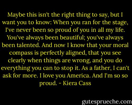 Maybe this isn't the right thing to say, but I want you to know: When you ran for the stage, I've never been so proud of you in all my life. You've always been beautiful; you've always been talented. And now I know that your moral compass is perfectly aligned, that you see clearly when things are wrong, and you do everything you can to stop it. As a father, I can't ask for more. I love you America. And I'm so so proud. - Kiera Cass