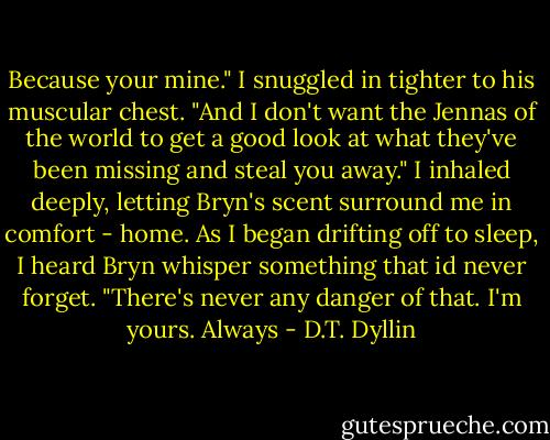 Because your mine." I snuggled in tighter to his muscular chest. "And I don't want the Jennas of the world to get a good look at what they've been missing and steal you away." I inhaled deeply, letting Bryn's scent surround me in comfort - home. As I began drifting off to sleep, I heard Bryn whisper something that id never forget. "There's never any danger of that. I'm yours. Always - D.T. Dyllin