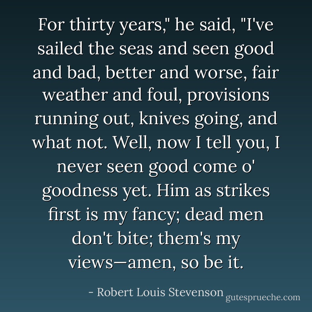 For thirty years," he said, "I've sailed the seas and seen good and bad, better and worse, fair weather and foul, provisions running out, knives going, and what not. Well, now I tell you, I never seen good come o' goodness yet. Him as strikes first is my fancy; dead men don't bite; them's my views—amen, so be it. - Robert Louis Stevenson