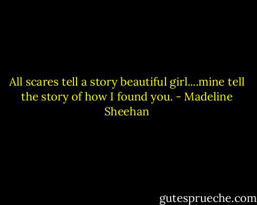 All scares tell a story beautiful girl....mine tell the story of how I found you. - Madeline Sheehan
