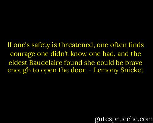If one's safety is threatened, one often finds courage one didn't know one had, and the eldest Baudelaire found she could be brave enough to open the door. - Lemony Snicket