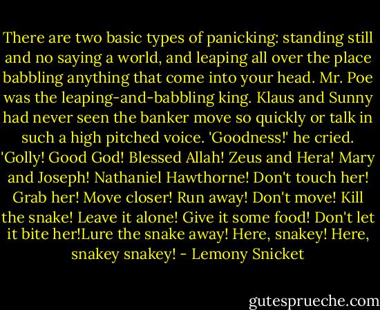 There are two basic types of panicking: standing still and no saying a world, and leaping all over the place babbling anything that come into your head. Mr. Poe was the leaping-and-babbling king. Klaus and Sunny had never seen the banker move so quickly or talk in such a high pitched voice. 'Goodness!' he cried. 'Golly! Good God! Blessed Allah! Zeus and Hera! Mary and Joseph! Nathaniel Hawthorne! Don't touch her! Grab her! Move closer! Run away! Don't move! Kill the snake! Leave it alone! Give it some food! Don't let it bite her!Lure the snake away! Here, snakey! Here, snakey snakey! - Lemony Snicket