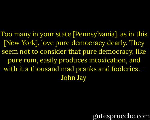 Too many in your state [Pennsylvania], as in this [New York], love pure democracy dearly. They seem not to consider that pure democracy, like pure rum, easily produces intoxication, and with it a thousand mad pranks and fooleries. - John Jay