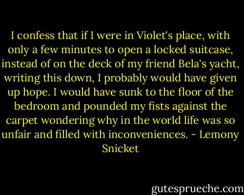I confess that if I were in Violet's place, with only a few minutes to open a locked suitcase, instead of on the deck of my friend Bela's yacht, writing this down, I probably would have given up hope. I would have sunk to the floor of the bedroom and pounded my fists against the carpet wondering why in the world life was so unfair and filled with inconveniences. - Lemony Snicket